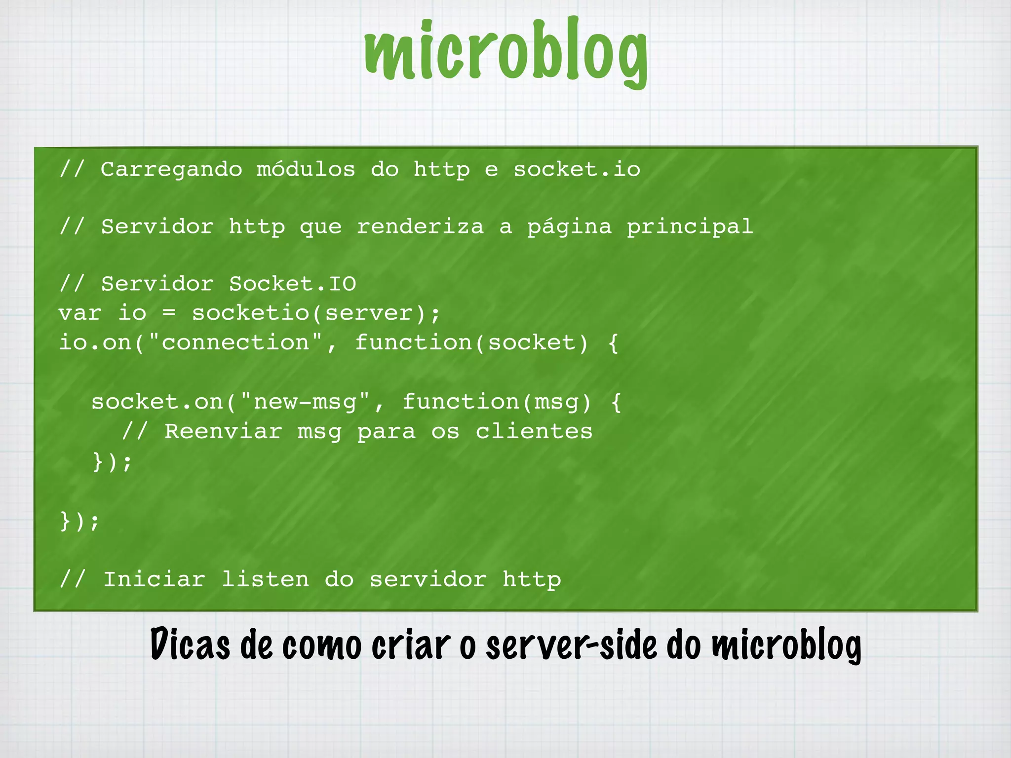 microblog 
// Carregando módulos do http e socket.io 
// Servidor http que renderiza a página principal 
// Servidor Socket.IO 
var io = socketio(server); 
io.on("connection", function(socket) { 
socket.on("new-msg", function(msg) { 
// Reenviar msg para os clientes 
}); 
}); 
// Iniciar listen do servidor http 
Dicas de como criar o server-side do microblog 
 