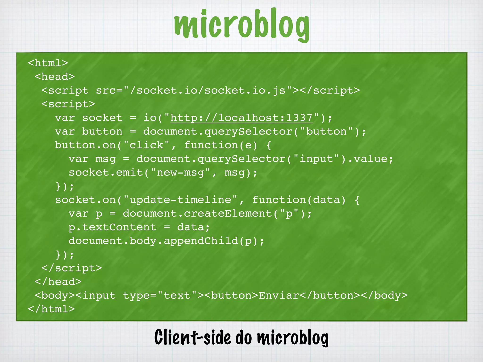 microblog 
<html> 
<head> 
<script src="/socket.io/socket.io.js"></script> 
<script> 
var socket = io("http://localhost:1337"); 
var button = document.querySelector("button"); 
button.on("click", function(e) { 
var msg = document.querySelector("input").value; 
socket.emit("new-msg", msg); 
}); 
socket.on("update-timeline", function(data) { 
var p = document.createElement("p"); 
p.textContent = data; 
document.body.appendChild(p); 
}); 
</script> 
</head> 
<body><input type="text"><button>Enviar</button></body> 
</html> 
Client-side do microblog 
 