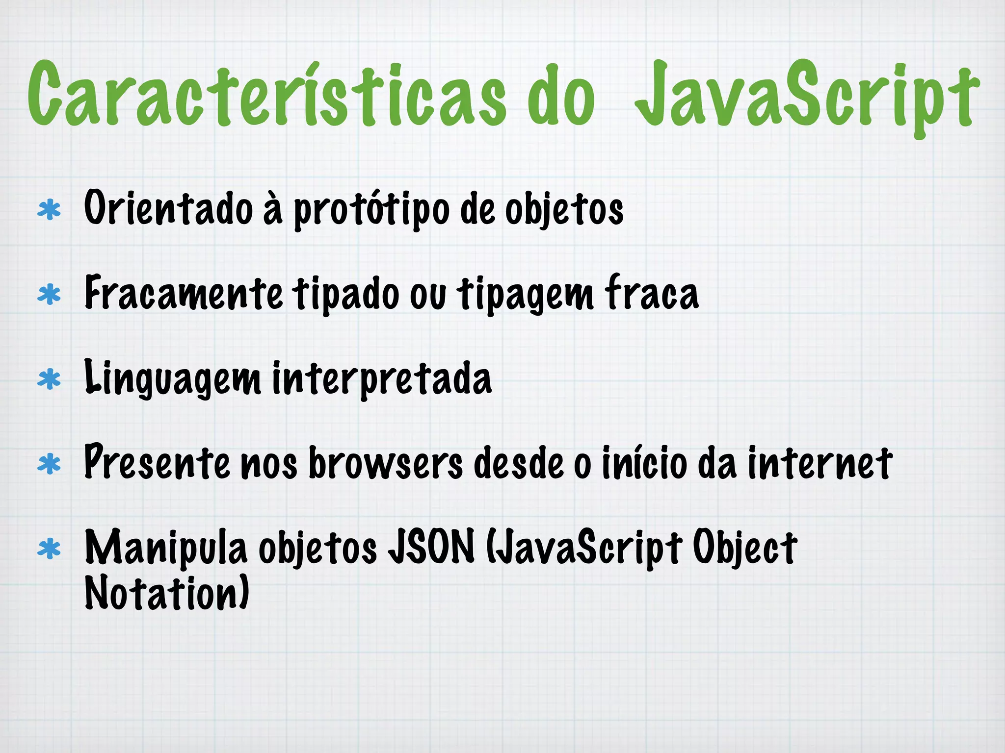 Características do JavaScript 
Orientado à protótipo de objetos 
Fracamente tipado ou tipagem fraca 
Linguagem interpretada 
Presente nos browsers desde o início da internet 
Manipula objetos JSON (JavaScript Object 
Notation) 
 