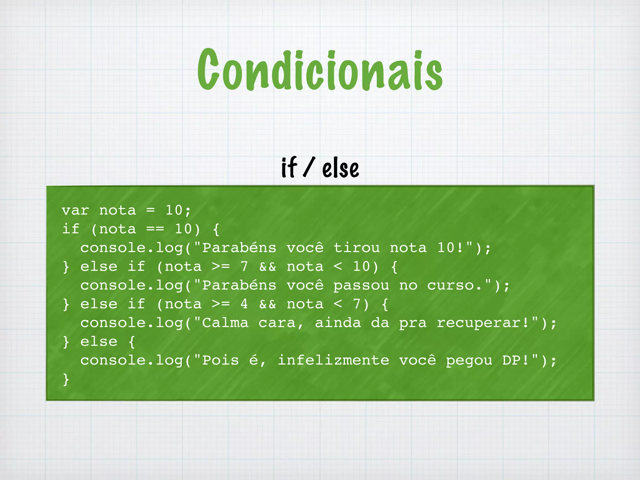 Condicionais 
if / else 
var nota = 10; 
if (nota == 10) { 
console.log("Parabéns você tirou nota 10!"); 
} else if (nota >= 7 && nota < 10) { 
console.log("Parabéns você passou no curso."); 
} else if (nota >= 4 && nota < 7) { 
console.log("Calma cara, ainda da pra recuperar!"); 
} else { 
console.log("Pois é, infelizmente você pegou DP!"); 
} 
 