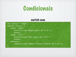 Condicionais 
var fruta = "maçã"; 
switch (fruta) { 
case: "maçã" 
console.log("Maçã custa R$ 1,00"); 
break; 
case: "uva" 
console.log("Uva custa R$ 0,50"); 
break; 
default: 
console.log("Demais frutas custam R$ 1,50"); 
} 
switch case 
 