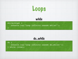 Loops 
while(true) { 
console.log("Loop infinito usando while!"); 
} 
while 
do { 
console.log("Loop infinito usando do…while!"); 
} while (true); 
do…while 
 