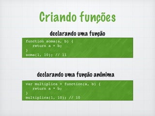 Criando funções 
declarando uma função 
function soma(a, b) { 
return a + b; 
} 
soma(1, 10); // 11 
declarando uma função anônima 
var multiplica = function(a, b) { 
return a * b; 
} 
multiplica(1, 10); // 10 
 