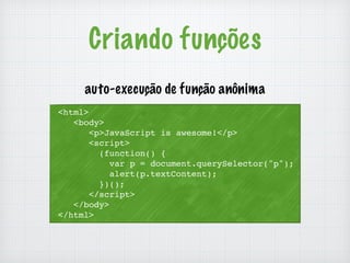 Criando funções 
auto-execução de função anônima 
<html> 
<body> 
<p>JavaScript is awesome!</p> 
<script> 
(function() { 
var p = document.querySelector("p"); 
alert(p.textContent); 
})(); 
</script> 
</body> 
</html> 
 