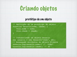 Criando objetos 
protótipo de um objeto 
// Definição de um protótipo de objeto 
function Usuario(nome, idade) { 
this.nome = nome; 
this.idade = idade; 
} 
// Instanciando um objeto Usuario 
var usuario = new Usuario("João", 40); 
// Acessando atributos do objeto Cliente 
console.log(usuario.nome); // “João” 
console.log(usuario.idade); // 40 
 