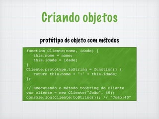 Criando objetos 
protótipo de objeto com métodos 
function Cliente(nome, idade) { 
this.nome = nome; 
this.idade = idade; 
} 
Cliente.prototype.toString = function() { 
return this.nome + ":" + this.idade; 
}; 
// Executando o método toString do Cliente 
var cliente = new Cliente("João", 40); 
console.log(cliente.toString()); // “João:40” 
 