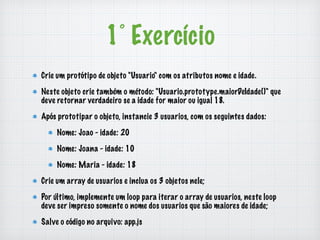 1° Exercício 
Crie um protótipo de objeto "Usuario" com os atributos nome e idade. 
Neste objeto crie também o método: "Usuario.prototype.maiorDeIdade()" que 
deve retornar verdadeiro se a idade for maior ou igual 18. 
Após prototipar o objeto, instancie 3 usuarios, com os seguintes dados: 
Nome: Joao - idade: 20 
Nome: Joana - idade: 10 
Nome: Maria - idade: 18 
Crie um array de usuarios e inclua os 3 objetos nele; 
Por último, implemente um loop para iterar o array de usuarios, neste loop 
deve ser impreso somente o nome dos usuarios que são maiores de idade; 
Salve o código no arquivo: app.js 
 