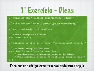 // Criar objeto “function Usuario(nome, idade)” 
// Criar método "Usuario.prototype.maiorDeIdade()" 
// Aqui instancie os 3 usuarios 
// Crie o array de usuarios 
var usuarios = []; 
// Adicione os objetos no array “usuarios.push(usuario)" 
// iterando array de usuarios 
usuarios.forEach(function(usuario) { 
// imprima somente usuarios maiores de idade 
// Para imprimir execute "console.log(usuario.nome)" 
}); 
1° Exercício - Dicas 
Para rodar o código, execute o comando: node app.js 
 