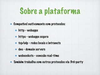 Sobre a plataforma 
Compatível nativamente com protocolos: 
http - webapps 
https - webapps segura 
tcp/udp - redes locais e intranets 
dns - domain servers 
websockets - conexão real-time 
Também trabalha com outros protocolos via 3rd-party 
 