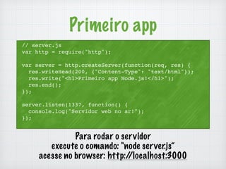 Primeiro app 
// server.js 
var http = require("http"); 
var server = http.createServer(function(req, res) { 
res.writeHead(200, {"Content-Type": "text/html"}); 
res.write("<h1>Primeiro app Node.js!</h1>"); 
res.end(); 
}); 
server.listen(1337, function() { 
console.log("Servidor web no ar!"); 
}); 
Para rodar o servidor 
execute o comando: "node server.js” 
acesse no browser: http://localhost:3000 
 