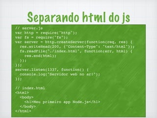 Separando html do js 
// server.js 
var http = require("http"); 
var fs = require("fs"); 
var server = http.createServer(function(req, res) { 
res.writeHead(200, {"Content-Type": "text/html"}); 
fs.readFile("./index.html", function(err, html) { 
res.end(html); 
}); 
}); 
server.listen(1337, function() { 
console.log("Servidor web no ar!"); 
}); 
// index.html 
<html> 
<body> 
<h1>Meu primeiro app Node.js</h1> 
</body> 
</html> 
 