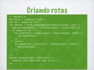 Criando rotas 
// server.js 
var http = require("http"); 
var fs = require("fs"); 
var server = http.createServer(function(req, res) { 
res.writeHead(200, {"Content-Type": "text/html"}); 
if (req.url == "/") { 
fs.readFile("./index.html", function(err, html) { 
res.end(html); 
}); 
} else { 
fs.readFile("./404.html", function(err, html) { 
res.end(html); 
}); 
} 
}); 
server.listen(1337, function() { 
console.log("Servidor web no ar!"); 
}); 
 