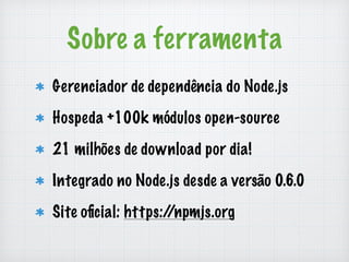 Sobre a ferramenta 
Gerenciador de dependência do Node.js 
Hospeda +100k módulos open-source 
21 milhões de download por dia! 
Integrado no Node.js desde a versão 0.6.0 
Site oficial: https://npmjs.org 
 