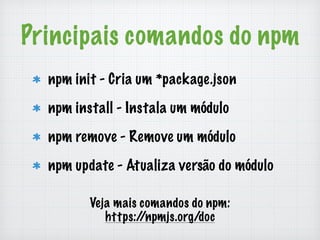 Principais comandos do npm 
npm init - Cria um *package.json 
npm install - Instala um módulo 
npm remove - Remove um módulo 
npm update - Atualiza versão do módulo 
Veja mais comandos do npm: 
https://npmjs.org/doc 
 