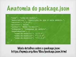 Anatomia do package.json 
{ 
“name”: “nome-do-modulo”, 
“description”: “Descrição do que é este módulo.”, 
“version”: “1.0.0”, 
“private”: false, 
“author”: “Nome <e-mail>”, 
“homepage”: “homepage do módulo”, 
“dependencies”: { 
“nome-do-modulo1”: “1.0.0”, 
“nome-do-modulo2”: “~1.0.0”, 
“nome-do-modulo3”: “>=1.0.0" 
} 
} 
Mais detalhes sobre o package.json: 
https://npmjs.org/doc/files/package.json.html 
 
