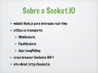 Sobre o Socket.IO 
módulo Node.js para interação real-time 
utiliza os transports: 
WebSockets 
FlashSockets 
Ajax LongPolling 
cross-browser (inclusive IE6+) 
site oficial: http://socket.io 
 