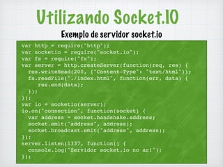 Utilizando Socket.IO 
Exemplo de servidor socket.io 
var http = require("http"); 
var socketio = require("socket.io"); 
var fs = require("fs"); 
var server = http.createServer(function(req, res) { 
res.writeHead(200, {"Content-Type": "text/html"}); 
fs.readFile("./index.html", function(err, data) { 
res.end(data); 
}); 
}); 
var io = socketio(server); 
io.on("connection", function(socket) { 
var address = socket.handshake.address; 
socket.emit("address", address); 
socket.broadcast.emit("address", address); 
}); 
server.listen(1337, function() { 
console.log("Servidor socket.io no ar!"); 
}); 
 