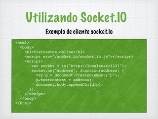 Utilizando Socket.IO 
<html> 
<body> 
Exemplo de cliente socket.io 
<h1>Visitantes online</h1> 
<script src="/socket.io/socket.io.js"></script> 
<script> 
var socket = io("http://localhost:1337"); 
socket.on("address", function(address) { 
var p = document.createElement("p"); 
p.textContent = address; 
document.body.appendChild(p); 
}); 
</script> 
</body> 
</html> 
 