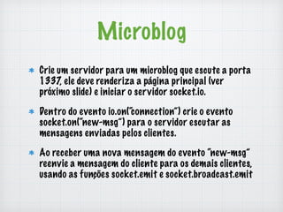 Microblog 
Crie um servidor para um microblog que escute a porta 
1337, ele deve renderiza a página principal (ver 
próximo slide) e iniciar o servidor socket.io. 
Dentro do evento io.on(“connection”) crie o evento 
socket.on(“new-msg”) para o servidor escutar as 
mensagens enviadas pelos clientes. 
Ao receber uma nova mensagem do evento “new-msg” 
reenvie a mensagem do cliente para os demais clientes, 
usando as funções socket.emit e socket.broadcast.emit 
 