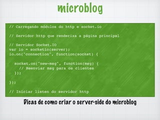 microblog 
// Carregando módulos do http e socket.io 
// Servidor http que renderiza a página principal 
// Servidor Socket.IO 
var io = socketio(server); 
io.on("connection", function(socket) { 
socket.on("new-msg", function(msg) { 
// Reenviar msg para os clientes 
}); 
}); 
// Iniciar listen do servidor http 
Dicas de como criar o server-side do microblog 
 