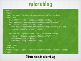 microblog 
<html> 
<head> 
<script src="/socket.io/socket.io.js"></script> 
<script> 
var socket = io("http://localhost:1337"); 
var button = document.querySelector("button"); 
button.on("click", function(e) { 
var msg = document.querySelector("input").value; 
socket.emit("new-msg", msg); 
}); 
socket.on("update-timeline", function(data) { 
var p = document.createElement("p"); 
p.textContent = data; 
document.body.appendChild(p); 
}); 
</script> 
</head> 
<body><input type="text"><button>Enviar</button></body> 
</html> 
Client-side do microblog 
 