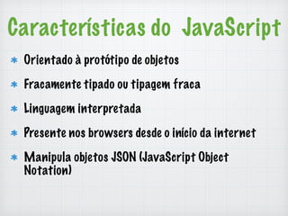 Características do JavaScript 
Orientado à protótipo de objetos 
Fracamente tipado ou tipagem fraca 
Linguagem interpretada 
Presente nos browsers desde o início da internet 
Manipula objetos JSON (JavaScript Object 
Notation) 
 