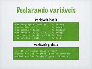 Declarando variáveis 
variáveis locais 
var language = "Node.js" // String 
var version = 1.0 // Number 
var isBeta = false // Boolean 
var itens = [1, 2, 3, 4] // Array 
var coord = {x: 10, y: 20} // Object 
var nothing = null // Null 
variáveis globais 
x = 10; // apenas omita o “var" 
window.x = 10; // global para os browsers 
global.x = 10; // global para o Node.js 
 