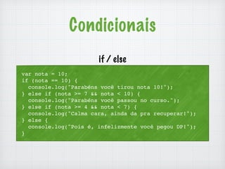 Condicionais 
if / else 
var nota = 10; 
if (nota == 10) { 
console.log("Parabéns você tirou nota 10!"); 
} else if (nota >= 7 && nota < 10) { 
console.log("Parabéns você passou no curso."); 
} else if (nota >= 4 && nota < 7) { 
console.log("Calma cara, ainda da pra recuperar!"); 
} else { 
console.log("Pois é, infelizmente você pegou DP!"); 
} 
 
