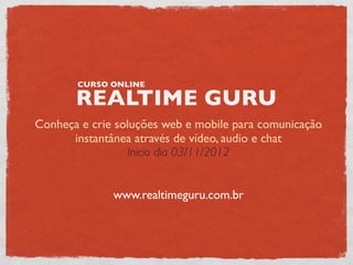 CURSO ONLINE

       REALTIME GURU
Conheça e crie soluções web e mobile para comunicação
      instantânea através de vídeo, audio e chat
                  Inicio dia 03/11/2012


              www.realtimeguru.com.br
 