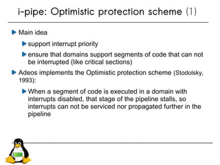 Main idea
support interrupt priority
ensure that domains support segments of code that can not
be interrupted (like critical sections)
Adeos implements the Optimistic protection scheme (Stodolsky,
1993):
When a segment of code is executed in a domain with
interrupts disabled, that stage of the pipeline stalls, so
interrupts can not be serviced nor propagated further in the
pipeline
i-pipe: Optimistic protection scheme (1)
 