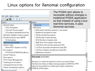 Linux options for Xenomai configuration
The POSIX skin allows to
recompile without changes a
traditional POSIX application
so that instead of using Linux
real-time services, it uses
Xenomai services.
The POSIX skin allows to
recompile without changes a
traditional POSIX application
so that instead of using Linux
real-time services, it uses
Xenomai services.
 