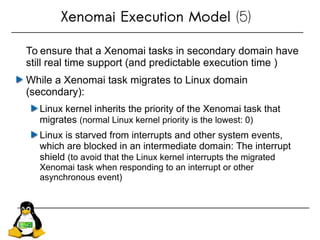 Xenomai Execution Model (5)
To ensure that a Xenomai tasks in secondary domain have
still real time support (and predictable execution time )
While a Xenomai task migrates to Linux domain
(secondary):
Linux kernel inherits the priority of the Xenomai task that
migrates (normal Linux kernel priority is the lowest: 0)
Linux is starved from interrupts and other system events,
which are blocked in an intermediate domain: The interrupt
shield (to avoid that the Linux kernel interrupts the migrated
Xenomai task when responding to an interrupt or other
asynchronous event)
 