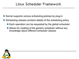 Linux Scheduler Framework
Kernel supports various scheduling policies by plug-in
Scheduling classes contains details of the scheduling policy
Each operation can be requested by the global scheduler;
Allows for creating of the generic scheduler without any
knowledge about different scheduler classes
 
