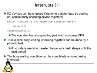 Interrupts (1)
I/O devices can be checked if ready to transfer data by pooling
(ie. continuously checking device registers)
while (<Device is NOT ready for transfer data>)
    do_wait();
Transfer_Data();
This operation has a busy-waiting part which consumes CPU
To minimize busy-waiting, checking registers can be done by a
periodic task
If no data is ready to transfer the periodic task sleeps until the
next period
The busy waiting condition can be completely removed using
interrupts
 