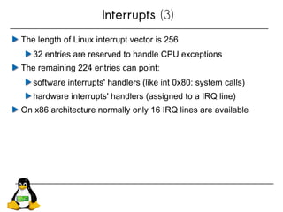 Interrupts (3)
The length of Linux interrupt vector is 256
32 entries are reserved to handle CPU exceptions
The remaining 224 entries can point:
software interrupts' handlers (like int 0x80: system calls)
hardware interrupts' handlers (assigned to a IRQ line)
On x86 architecture normally only 16 IRQ lines are available
 