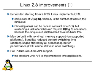 Linux 2.6 improvements (1)
Scheduler: starting from 2.6.23, Linux implements CFS.
complexity of O(log N), where N is the number of tasks in the
runqueue.
Choosing a task can be done in constant time O(1), but
reinserting a task after it has run requires O(log N) operations,
because the runqueue is implemented as a red-black tree.
May be built with no virtual memory support (on supported
platforms). Benefits: reduced context switching time
(address space shared by all processes), better
performance (CPU cache still valid after switching).
Full POSIX real-time API support.
the standard Unix API to implement real-time applications.
 