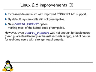 Linux 2.6 improvements (3)
Increased determinism with improved POSIX RT API support.
By default, system calls still not preemptible.
New CONFIG_PREEMPT option
making most of the kernel code preemptible.
However, even CONFIG_PREEMPT was not enough for audio users
(need guaranteed latency in the milliseconds range), and of course
for real-time users with stronger requirements.
 