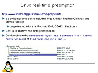 Linux real-time preemption
http://www.kernel.org/pub/linux/kernel/projects/rt/
led by kernel developers including Ingo Molnar, Thomas Gleixner, and
Steven Rostedt
Large testing efforts at RedHat, IBM, OSADL, Linutronix
Goal is to improve real time performance
Configurable in the Processor type and features (x86), Kernel 
Features (arm) or Platform options (ppc)...
 