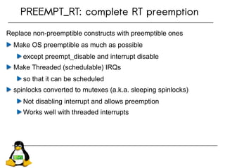 PREEMPT_RT: complete RT preemption
Replace non-preemptible constructs with preemptible ones
Make OS preemptible as much as possible
except preempt_disable and interrupt disable
Make Threaded (schedulable) IRQs
so that it can be scheduled
spinlocks converted to mutexes (a.k.a. sleeping spinlocks)
Not disabling interrupt and allows preemption
Works well with threaded interrupts
 