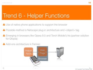 14




Trend 6 - Helper Functions
 Use of native phone applications to support the browser

 Possible method is Netscape plug-in architecture and <object> tag

 Emerging in browsers like Opera 9.5 and Torch Mobile’s Iris (partner solution
 for Qtopia)

 Add-ons architecture in Fennec

                  Helper        Web
                  Apps          Page

                               Browser



                                                                 (C) Copyright Paul Golding, 2008
 
