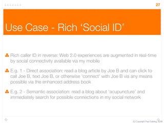 27




Use Case - Rich ‘Social ID’

 Rich caller ID in reverse: Web 2.0 experiences are augmented in real-time
 by social connectivity available via my mobile

 E.g. 1 - Direct association: read a blog article by Joe B and can click to
 call Joe B, text Joe B, or otherwise ‘connect’ with Joe B via any means
 possible via the enhanced address book

 E.g. 2 - Semantic association: read a blog about ‘acupuncture’ and
 immediately search for possible connections in my social network




                                                                (C) Copyright Paul Golding, 2008
 