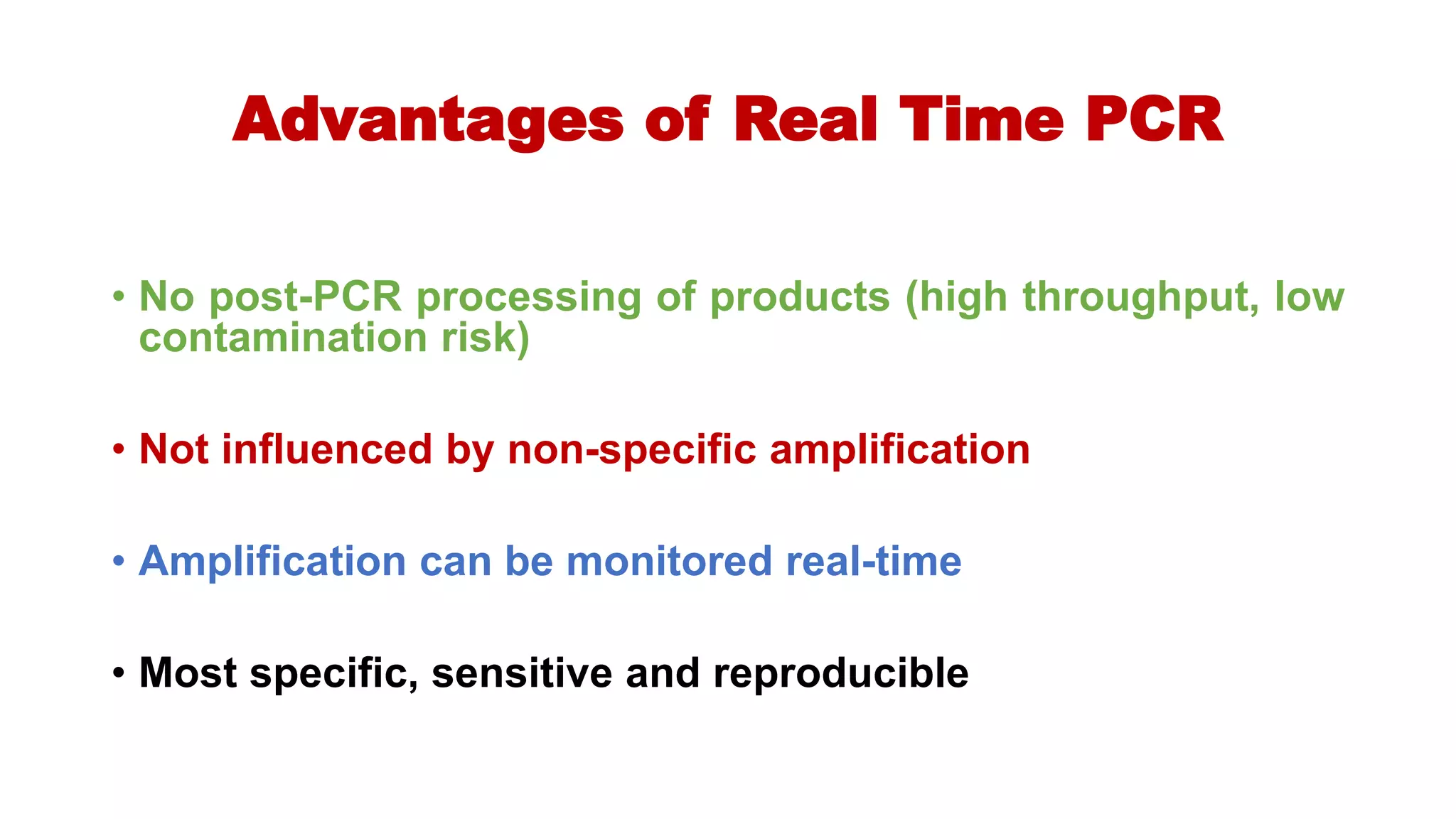 Advantages of Real Time PCR
• No post-PCR processing of products (high throughput, low
contamination risk)
• Not influenced by non-specific amplification
• Amplification can be monitored real-time
• Most specific, sensitive and reproducible
 