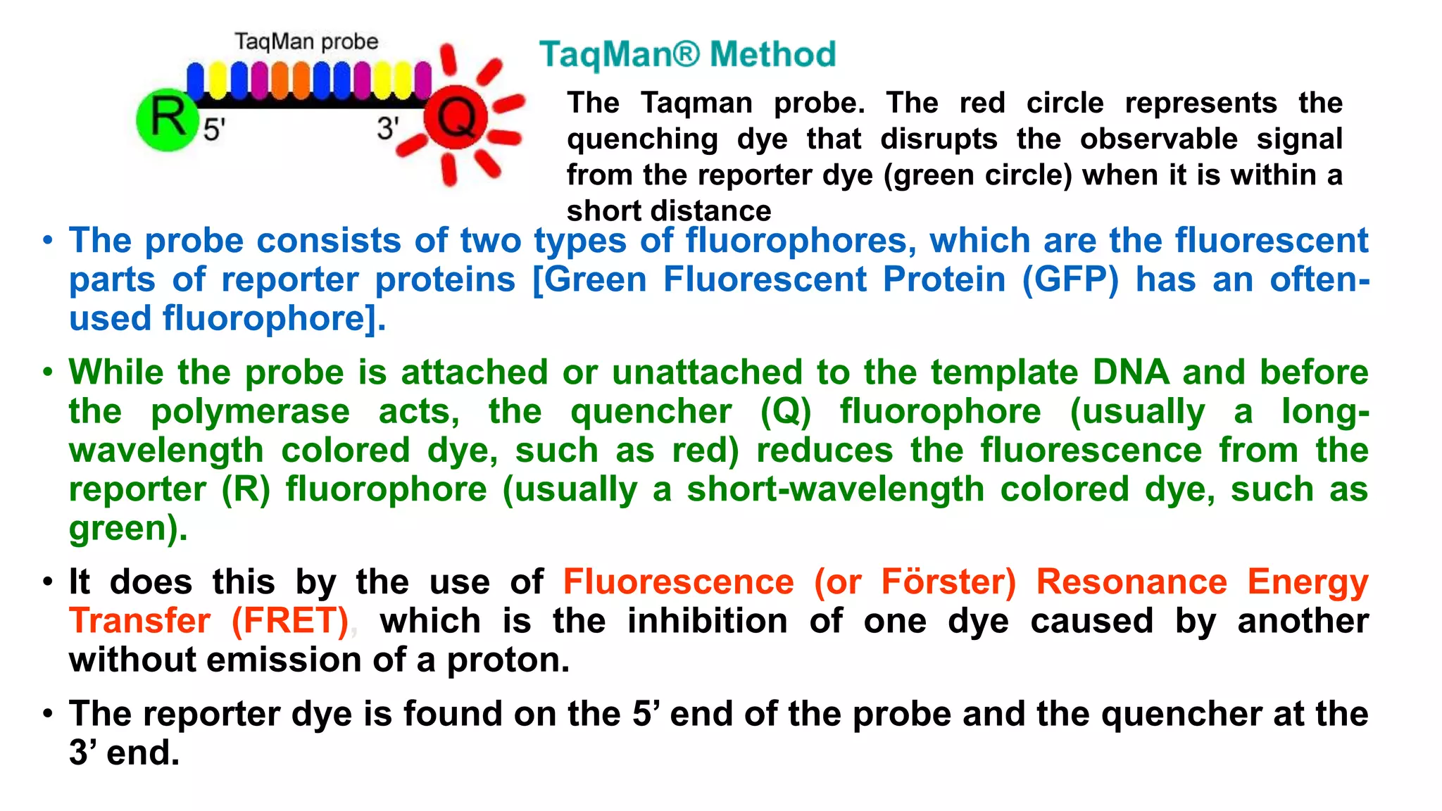 • The probe consists of two types of fluorophores, which are the fluorescent
parts of reporter proteins [Green Fluorescent Protein (GFP) has an often-
used fluorophore].
• While the probe is attached or unattached to the template DNA and before
the polymerase acts, the quencher (Q) fluorophore (usually a long-
wavelength colored dye, such as red) reduces the fluorescence from the
reporter (R) fluorophore (usually a short-wavelength colored dye, such as
green).
• It does this by the use of Fluorescence (or Förster) Resonance Energy
Transfer (FRET), which is the inhibition of one dye caused by another
without emission of a proton.
• The reporter dye is found on the 5’ end of the probe and the quencher at the
3’ end.
The Taqman probe. The red circle represents the
quenching dye that disrupts the observable signal
from the reporter dye (green circle) when it is within a
short distance
 