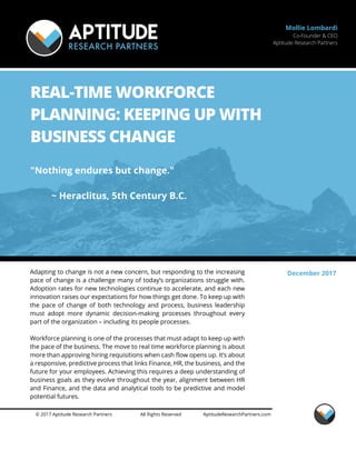 © 2017 Aptitude Research Partners All Rights Reserved AptitudeResearchPartners.com
Mollie Lombardi
Co-Founder & CEO
Aptitude Research Partners
REAL-TIME WORKFORCE
PLANNING: KEEPING UP WITH
BUSINESS CHANGE
"Nothing endures but change."
~ Heraclitus, 5th Century B.C.
Adapting to change is not a new concern, but responding to the increasing
pace of change is a challenge many of today’s organizations struggle with.
Adoption rates for new technologies continue to accelerate, and each new
innovation raises our expectations for how things get done. To keep up with
the pace of change of both technology and process, business leadership
must adopt more dynamic decision-making processes throughout every
part of the organization – including its people processes.
Workforce planning is one of the processes that must adapt to keep up with
the pace of the business. The move to real time workforce planning is about
more than approving hiring requisitions when cash flow opens up. It’s about
a responsive, predictive process that links Finance, HR, the business, and the
future for your employees. Achieving this requires a deep understanding of
business goals as they evolve throughout the year, alignment between HR
and Finance, and the data and analytical tools to be predictive and model
potential futures.
December 2017
 