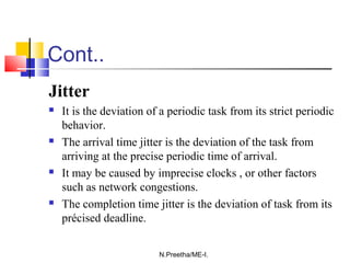 Cont..
Jitter
 It is the deviation of a periodic task from its strict periodic
behavior.
 The arrival time jitter is the deviation of the task from
arriving at the precise periodic time of arrival.
 It may be caused by imprecise clocks , or other factors
such as network congestions.
 The completion time jitter is the deviation of task from its
précised deadline.
N.Preetha/ME-I.
 