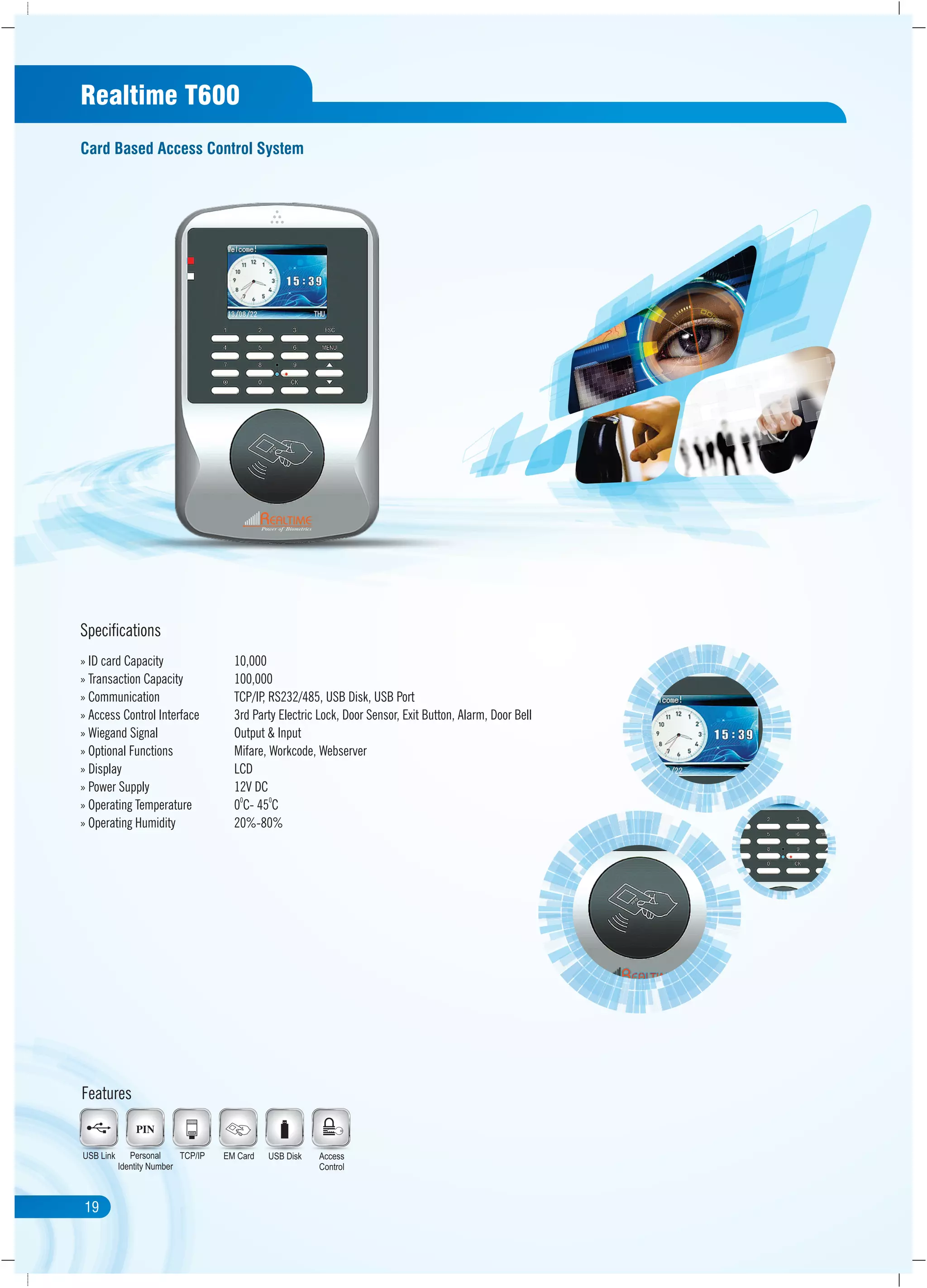21
Specifications
USB DiskEM CardTCP/IPPersonal
Identity Number
USB Link
Features
Access
Control
Realtime T600
Card Based Access Control System
» ID card Capacity 10,000
» Transaction Capacity 100,000
» Communication TCP/IP, RS232/485, USB Disk, USB Port
» Access Control Interface 3rd Party Electric Lock, Door Sensor, Exit Button, Alarm, Door Bell
» Wiegand Signal Output & Input
» Optional Functions Mifare, Workcode, Webserver
» Display LCD
» Power Supply 12V DC
0 0
» Operating Temperature 0 C- 45 C
» Operating Humidity 20%-80%
19
