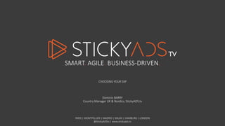 SMART. AGILE. BUSINESS-DRIVEN. 
CHOOSING YOUR SSP 
Dominic BARRY 
Country Manager UK & Nordics, StickyADS.tv 
PARIS | MONTPELLIER | MADRID | MILAN | HAMBURG | LONDON 
@StickyADStv | www.stickyads.tv 
 