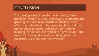 The development of a real-time air quality index
prediction system is a vital step toward addressing the
growing concerns of air pollution and its adverse
effects on public health. By leveraging historical data,
meteorological factors, and advanced machine
learning techniques, this system can provide accurate
forecasts of air quality levels, enabling proactive
measures to protect community health.
CONCLUSION
 