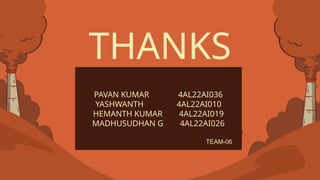 CREDITS: This presentation template was created by Slidesgo, and
includes icons by Flaticon, and infographics & images by Freepik
THANKS
PAVAN KUMAR 4AL22AI036
YASHWANTH 4AL22AI010
HEMANTH KUMAR 4AL22AI019
MADHUSUDHAN G 4AL22AI026
TEAM-06
 