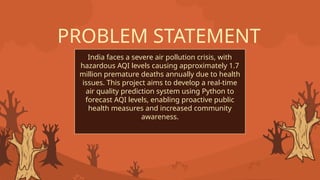 PROBLEM STATEMENT
India faces a severe air pollution crisis, with
hazardous AQI levels causing approximately 1.7
million premature deaths annually due to health
issues. This project aims to develop a real-time
air quality prediction system using Python to
forecast AQI levels, enabling proactive public
health measures and increased community
awareness.
 